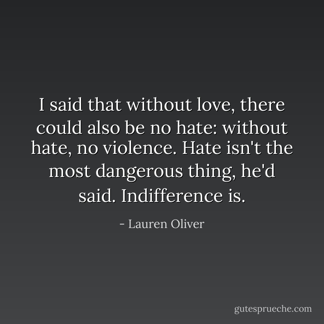 I said that without love, there could also be no hate: without hate, no violence. <i>Hate isn't the most dangerous thing,</i> he'd said. <i>Indifference is</i>. - Lauren Oliver