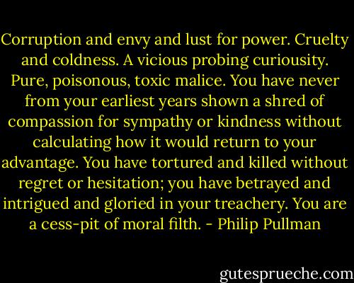 Corruption and envy and lust for power. Cruelty and coldness. A vicious probing curiousity. Pure, poisonous, toxic malice. You have never from your earliest years shown a shred of compassion for sympathy or kindness without calculating how it would return to your advantage. You have tortured and killed without regret or hesitation; you have betrayed and intrigued and gloried in your treachery. You are a cess-pit of moral filth. - Philip Pullman