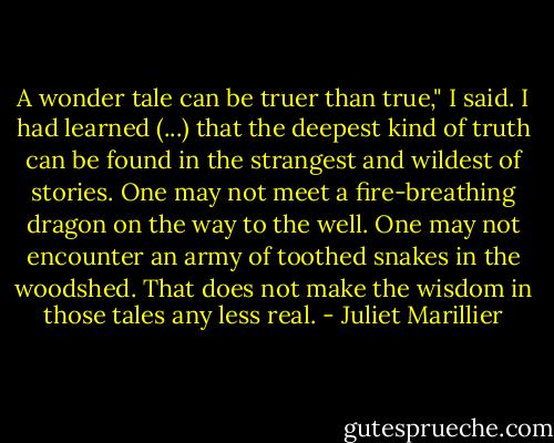 A wonder tale can be truer than true," I said. I had learned (...) that the deepest kind of truth can be found in the strangest and wildest of stories. One may not meet a fire-breathing dragon on the way to the well. One may not encounter an army of toothed snakes in the woodshed. That does not make the wisdom in those tales any less real. - Juliet Marillier