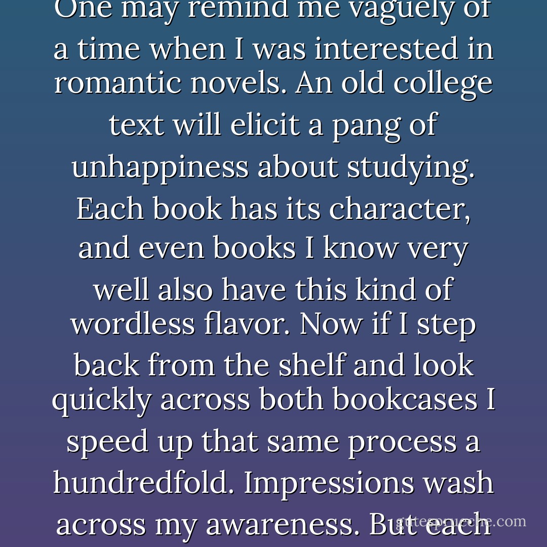 In my living room there are two large bookcases, each one eight feet tall, and they have about five hundred books between them. If I step up to a shelf and look at the books one by one, I can remember something about each. As a historian once said, some stare at me reproachfully, grumbling that I have never read them. One may remind me vaguely of a time when I was interested in romantic novels. An old college text will elicit a pang of unhappiness about studying. Each book has its character, and even books I know very well also have this kind of wordless flavor. Now if I step back from the shelf and look quickly across both bookcases I speed up that same process a hundredfold. Impressions wash across my awareness. But <i>each book still looks back</i> in its own way, answering the rude brevity of my gaze, calling faintly to me out of the corner of my eye. At that speed many books remain wrapped in the shadows of my awareness--I know I have looked past them and I know they are there, but I refuse to call them to mind. - James Elkins