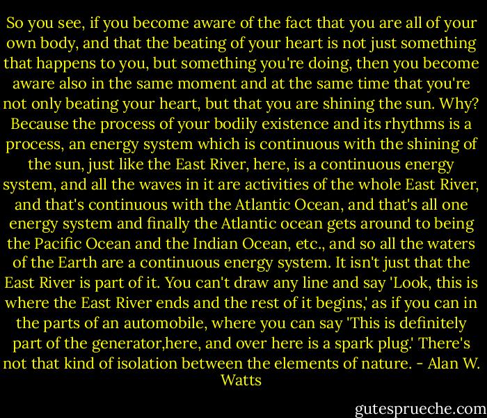 So you see, if you become aware of the fact that you are all of your own body, and that the<br />beating of your heart is not just something that happens to you, but something you're doing,<br />then you become aware also in the same moment and at the same time that you're not only<br />beating your heart, but that you are shining the sun. Why? Because the process of your<br />bodily existence and its rhythms is a process, an energy system which is continuous with the<br />shining of the sun, just like the East River, here, is a continuous energy system, and all the<br />waves in it are activities of the whole East River, and that's continuous with the Atlantic<br />Ocean, and that's all one energy system and finally the Atlantic ocean gets around to being<br />the Pacific Ocean and the Indian Ocean, etc., and so all the waters of the Earth are a<br />continuous energy system. It isn't just that the East River is part of it. You can't draw any<br />line and say 'Look, this is where the East River ends and the rest of it begins,' as if you can<br />in the parts of an automobile, where you can say 'This is definitely part of the generator,here, and over here is a spark plug.' There's not that kind of isolation between the elements<br />of nature. - Alan W. Watts