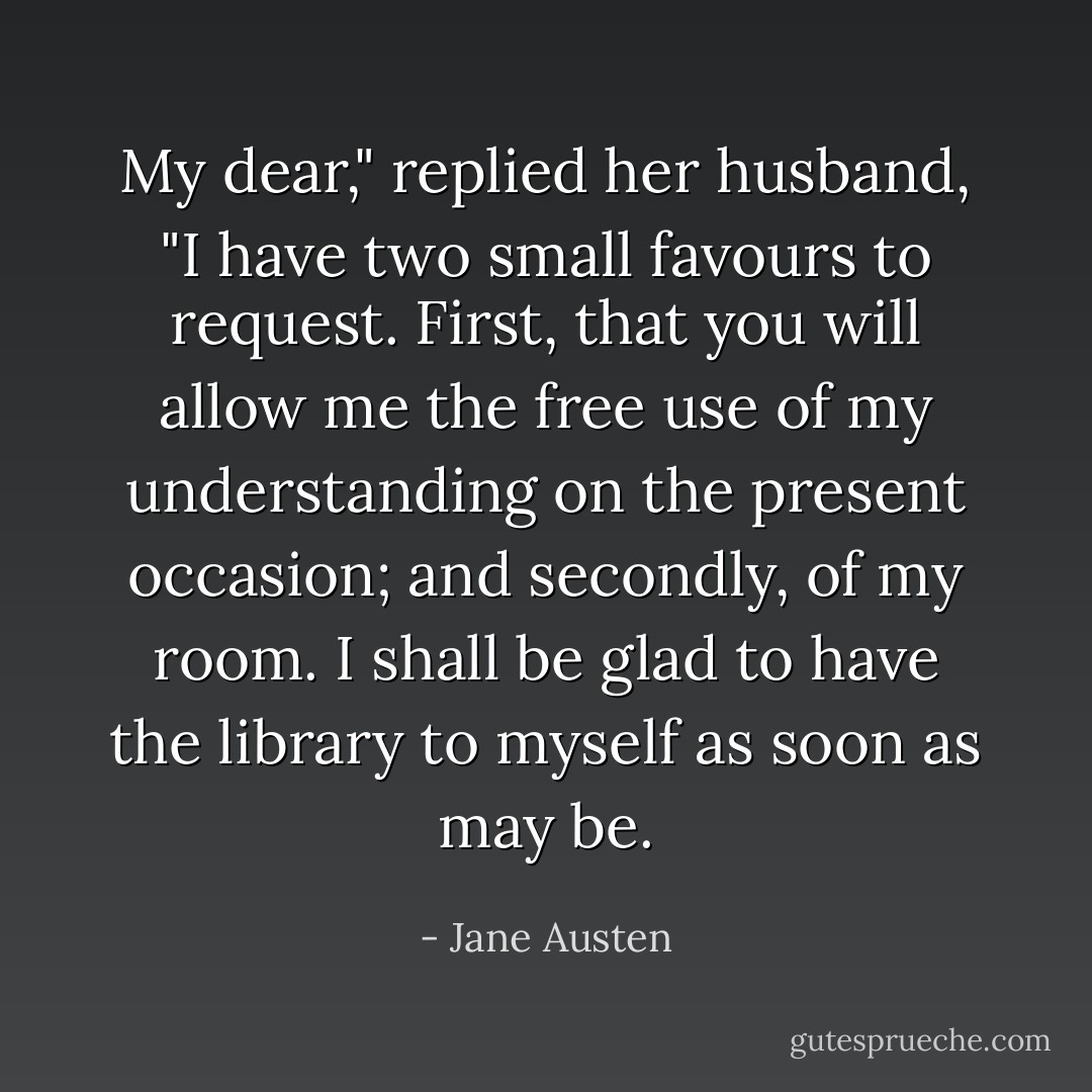 My dear," replied her husband, "I have two small favours to request. First, that you will allow me the free use of my understanding on the present occasion; and secondly, of my room. I shall be glad to have the library to myself as soon as may be. - Jane Austen