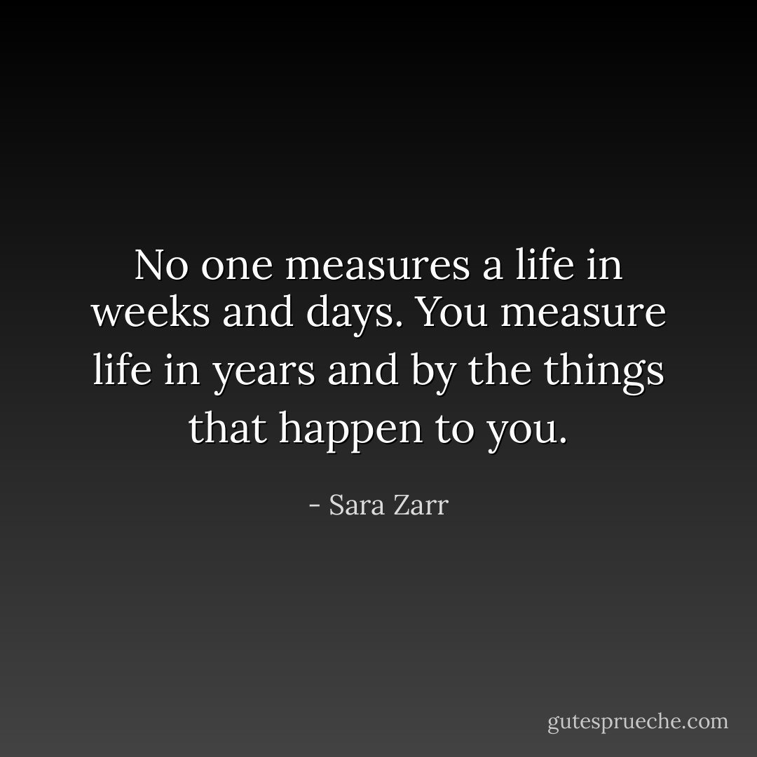 No one measures a life in weeks and days. You measure life in years and by the things that happen to you. - Sara Zarr