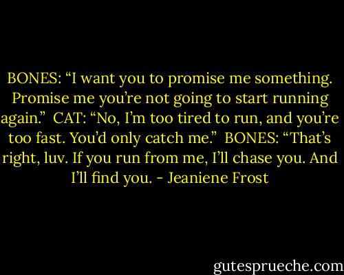 BONES: “I want you to promise me something. Promise me you’re not going to start running again.”<br /><br />CAT: “No, I’m too tired to run, and you’re too fast. You’d only catch me.”<br /><br />BONES: “That’s right, luv. If you run from me, I’ll chase you. And I’ll find you. - Jeaniene Frost