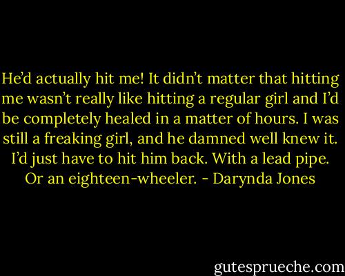He’d actually hit me! It didn’t matter that hitting me wasn’t really like hitting a regular girl and I’d be completely healed in a matter of hours. I was still a freaking girl, and he damned well knew it. I’d just have to hit him back. With a lead pipe. Or an eighteen-wheeler. - Darynda Jones