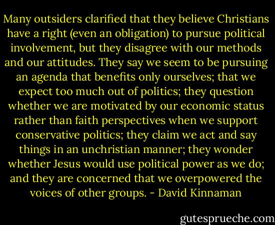Many outsiders clarified that they believe Christians have a right (even an obligation) to pursue political involvement, but they disagree with our methods and our attitudes. They say we seem to be pursuing an agenda that benefits only ourselves; that we expect too much out of politics; they question whether we are motivated by our economic status rather than faith perspectives when we support conservative politics; they claim we act and say things in an unchristian manner; they wonder whether Jesus would use political power as we do; and they are concerned that we overpowered the voices of other groups. - David Kinnaman