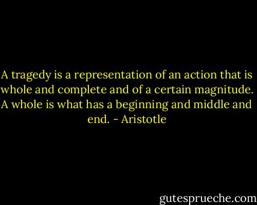 A tragedy is a representation of an action that is whole and complete and of a certain magnitude. A whole is what has a beginning and middle and end. - Aristotle