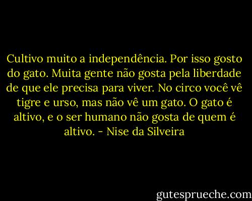 Cultivo muito a independência. Por isso gosto do gato. Muita gente não gosta pela liberdade de que ele precisa para viver. No circo você vê tigre e urso, mas não vê um gato. O gato é altivo, e o ser humano não gosta de quem é altivo. - Nise da Silveira