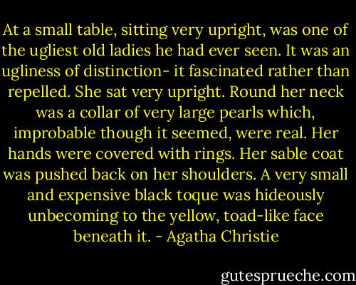 At a small table, sitting very upright, was one of the ugliest old ladies he had ever seen. It was an ugliness of distinction- it fascinated rather than repelled. She sat very upright. Round her neck was a collar of very large pearls which, improbable though it seemed, were real. Her hands were covered with rings. Her sable coat was pushed back on her shoulders. A very small and expensive black toque was hideously unbecoming to the yellow, toad-like face beneath it. - Agatha Christie