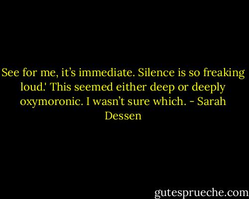 See for me, it’s immediate. Silence is so freaking loud.' This seemed either deep or deeply oxymoronic. I wasn’t sure which. - Sarah Dessen