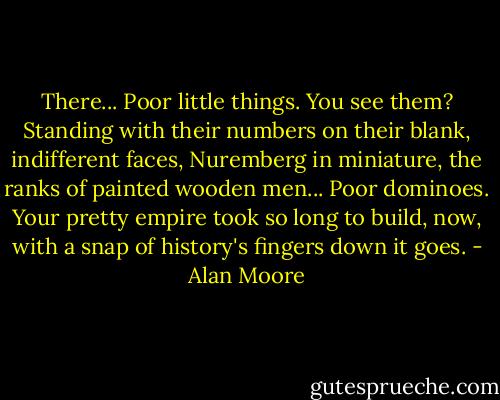 There... Poor little things. You see them? Standing with their numbers on their blank, indifferent faces, Nuremberg in miniature, the ranks of painted wooden men... Poor dominoes. Your pretty empire took so long to build, now, with a snap of history's fingers down it goes. - Alan Moore