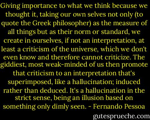 Giving importance to what we think because we thought it, taking our own selves not only (to quote the Greek philosopher) as the measure of all things but as their norm or standard, we create in ourselves, if not an interpretation, at least a criticism of the universe, which we don't even know and therefore cannot criticize. The giddiest, most weak-minded of us then promote that criticism to an interpretation that's superimposed, like a hallucination; induced rather than deduced. It's a hallucination in the strict sense, being an illusion based on something only dimly seen. - Fernando Pessoa