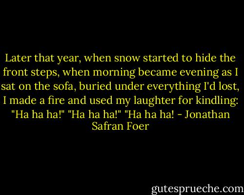 Later that year, when snow started to hide the front steps, when morning became evening as I sat on the sofa, buried under everything I'd lost, I made a fire and used my laughter for kindling: "Ha ha ha!" "Ha ha ha!" "Ha ha ha! - Jonathan Safran Foer