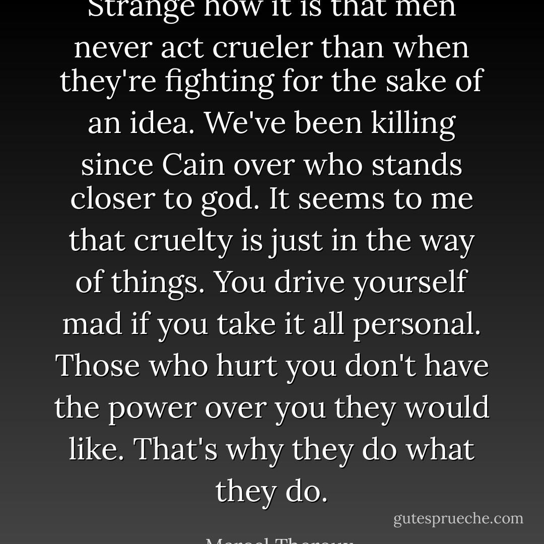 Strange how it is that men never act crueler than when they're fighting for the sake of an idea. We've been killing since Cain over who stands closer to god. It seems to me that cruelty is just in the way of things. You drive yourself mad if you take it all personal. Those who hurt you don't have the power over you they would like. That's why they do what they do. - Marcel Theroux