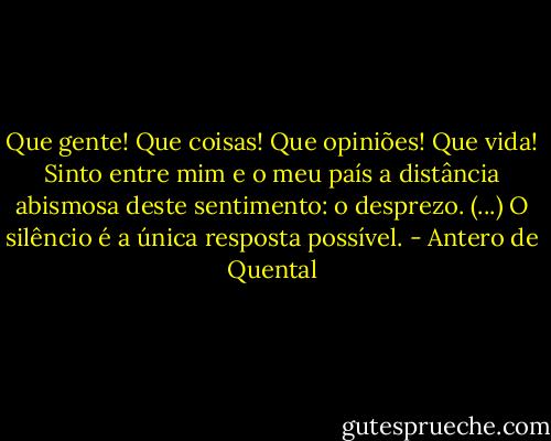 Que gente! Que coisas! Que opiniões! Que vida! Sinto entre mim e o meu país a distância abismosa deste sentimento: o desprezo. (...) O silêncio é a única resposta possível. - Antero de Quental