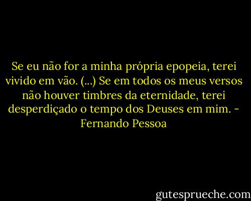 Se eu não for a minha própria epopeia, terei vivido em vão. (...) Se em todos os meus versos não houver timbres da eternidade, terei desperdiçado o tempo dos Deuses em mim. - Fernando Pessoa