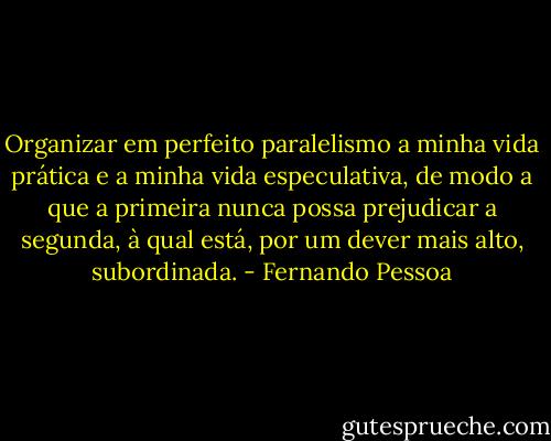 Organizar em perfeito paralelismo a minha vida prática e a minha vida especulativa, de modo a que a primeira nunca possa prejudicar a segunda, à qual está, por um dever mais alto, subordinada. - Fernando Pessoa