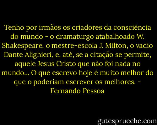 Tenho por irmãos os criadores da consciência do mundo - o dramaturgo atabalhoado W. Shakespeare, o mestre-escola J. Milton, o vadio Dante Alighieri, e, até, se a citação se permite, aquele Jesus Cristo que não foi nada no mundo... O que escrevo hoje é muito melhor do que o poderiam escrever os melhores. - Fernando Pessoa