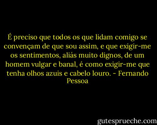 É preciso que todos os que lidam comigo se convençam de que sou assim, e que exigir-me os sentimentos, aliás muito dignos, de um homem vulgar e banal, é como exigir-me que tenha olhos azuis e cabelo louro. - Fernando Pessoa