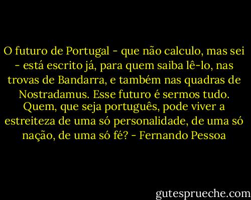 O futuro de Portugal - que não calculo, mas sei - está escrito já, para quem saiba lê-lo, nas trovas de Bandarra, e também nas quadras de Nostradamus. Esse futuro é sermos tudo. Quem, que seja português, pode viver a estreiteza de uma só personalidade, de uma só nação, de uma só fé? - Fernando Pessoa
