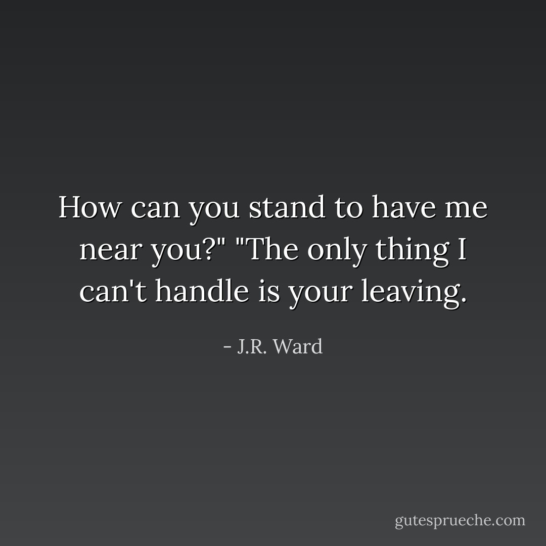 How can you stand to have me near you?" "The only thing I can't handle is your leaving. - J.R. Ward