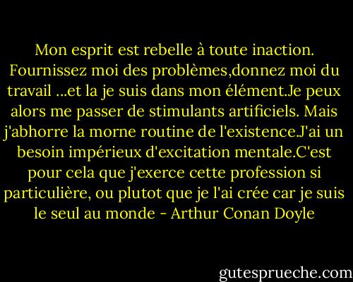 Mon esprit est rebelle à toute inaction. Fournissez moi des problèmes,donnez moi du travail ...et la je suis dans mon élément.Je peux alors me passer de stimulants artificiels. Mais j'abhorre la morne routine de l'existence.J'ai un besoin impérieux d'excitation mentale.C'est pour cela que j'exerce cette profession si particulière, ou plutot que je l'ai crée car je suis le seul au monde - Arthur Conan Doyle