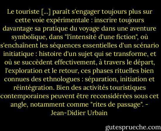 Le touriste [...] paraît s'engager toujours plus sur cette voie expérimentale : inscrire toujours davantage sa pratique du voyage dans une aventure symbolique, dans "l'intensité d'une fiction", où s'enchaînent les séquences essentielles d'un scénario initiatique : histoire d'un sujet qui se transforme, et où se succèdent effectivement, à travers le départ, l'exploration et le retour, ces phases rituelles bien connues des ethnologues : séparation, initiation et réintégration. Bien des activités touristiques contemporaines peuvent être reconsidérées sous cet angle, notamment comme "rites de passage". - Jean-Didier Urbain