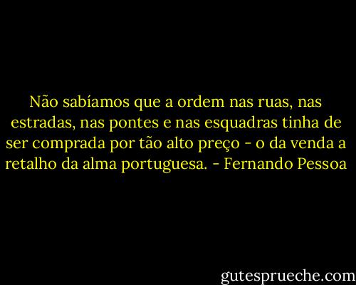 Não sabíamos que a ordem nas ruas, nas estradas, nas pontes e nas esquadras tinha de ser comprada por tão alto preço - o da venda a retalho da alma portuguesa. - Fernando Pessoa