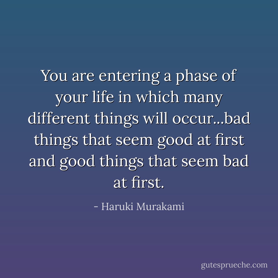 You are entering a phase of your life in which many different things will occur...bad things that seem good at first and good things that seem bad at first. - Haruki Murakami