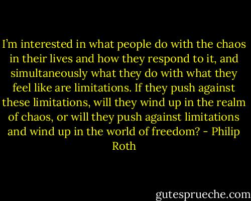I’m interested in what people do with the chaos in their lives and how they respond to it, and simultaneously what they do with what they feel like are limitations. If they push against these limitations, will they wind up in the realm of chaos, or will they push against limitations and wind up in the world of freedom? - Philip Roth