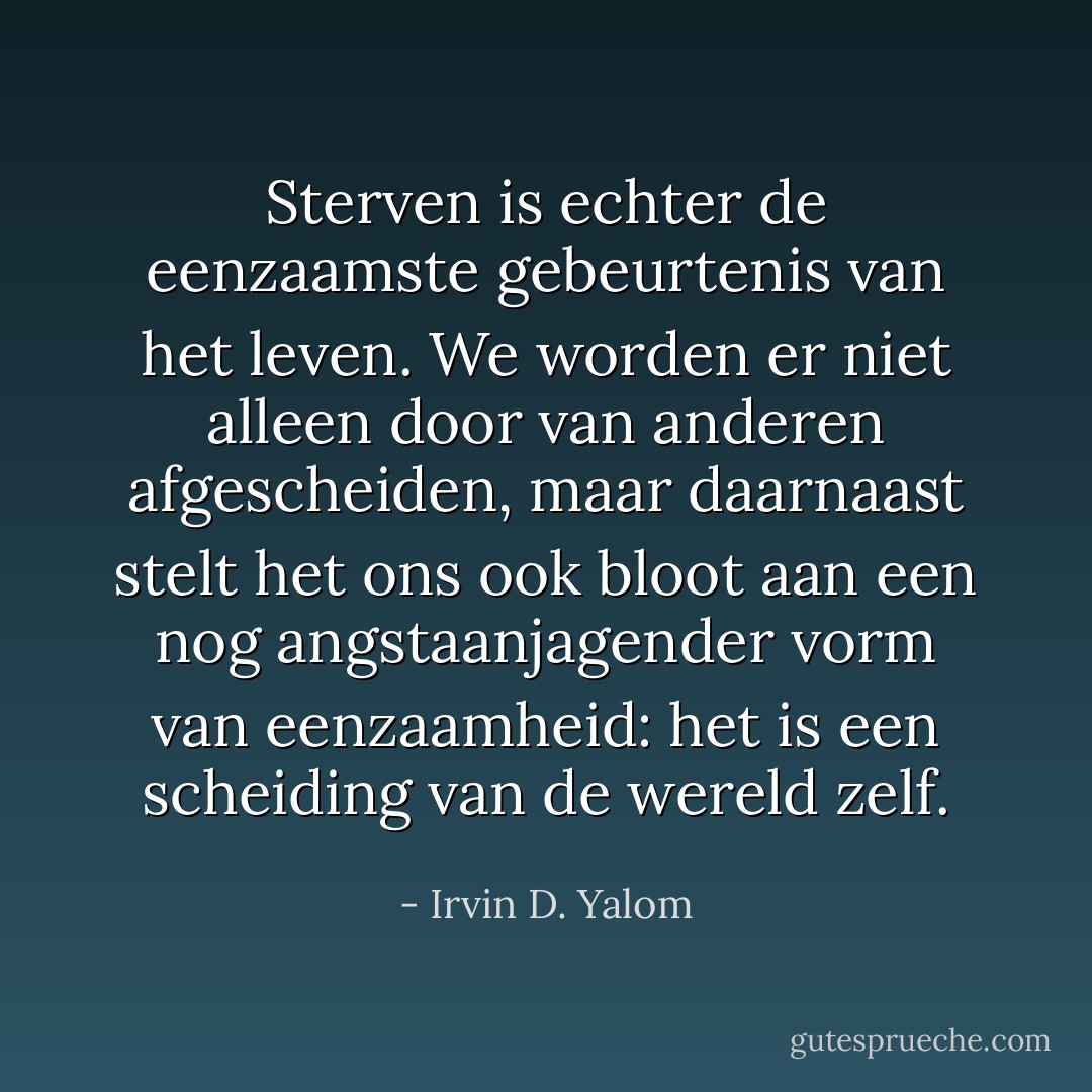Sterven is echter de eenzaamste gebeurtenis van het leven. We worden er niet alleen door van anderen afgescheiden, maar daarnaast stelt het ons ook bloot aan een nog angstaanjagender vorm van eenzaamheid: het is een scheiding van de wereld zelf. - Irvin D. Yalom