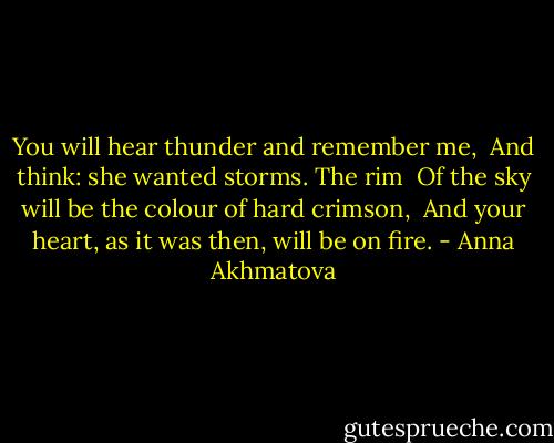 You will hear thunder and remember me, <br />And think: she wanted storms. The rim <br />Of the sky will be the colour of hard crimson, <br />And your heart, as it was then, will be on fire. - Anna Akhmatova