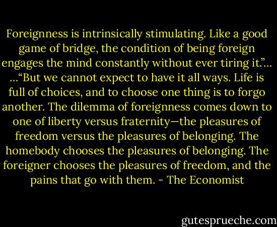 Foreignness is intrinsically stimulating. Like a good game of bridge, the condition of being foreign engages the mind constantly without ever tiring it.”…<br />…“But we cannot expect to have it all ways. Life is full of choices, and to choose one thing is to forgo another. The dilemma of foreignness comes down to one of liberty versus fraternity—the pleasures of freedom versus the pleasures of belonging. The homebody chooses the pleasures of belonging. The foreigner chooses the pleasures of freedom, and the pains that go with them. - The Economist