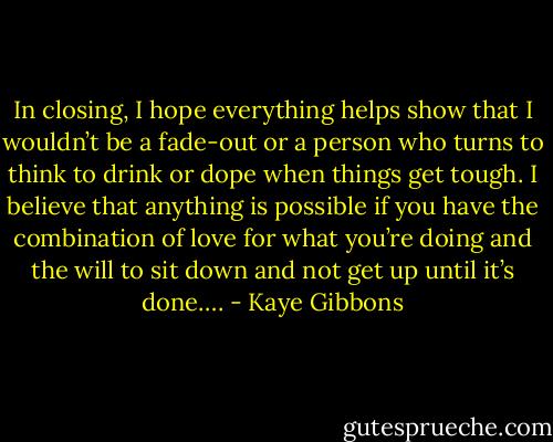 In closing, I hope everything helps show that I wouldn’t be a fade-out or a person who turns to think to drink or dope when things get tough. I believe that anything is possible if you have the combination of love for what you’re doing and the will to sit down and not get up until it’s done…. - Kaye Gibbons