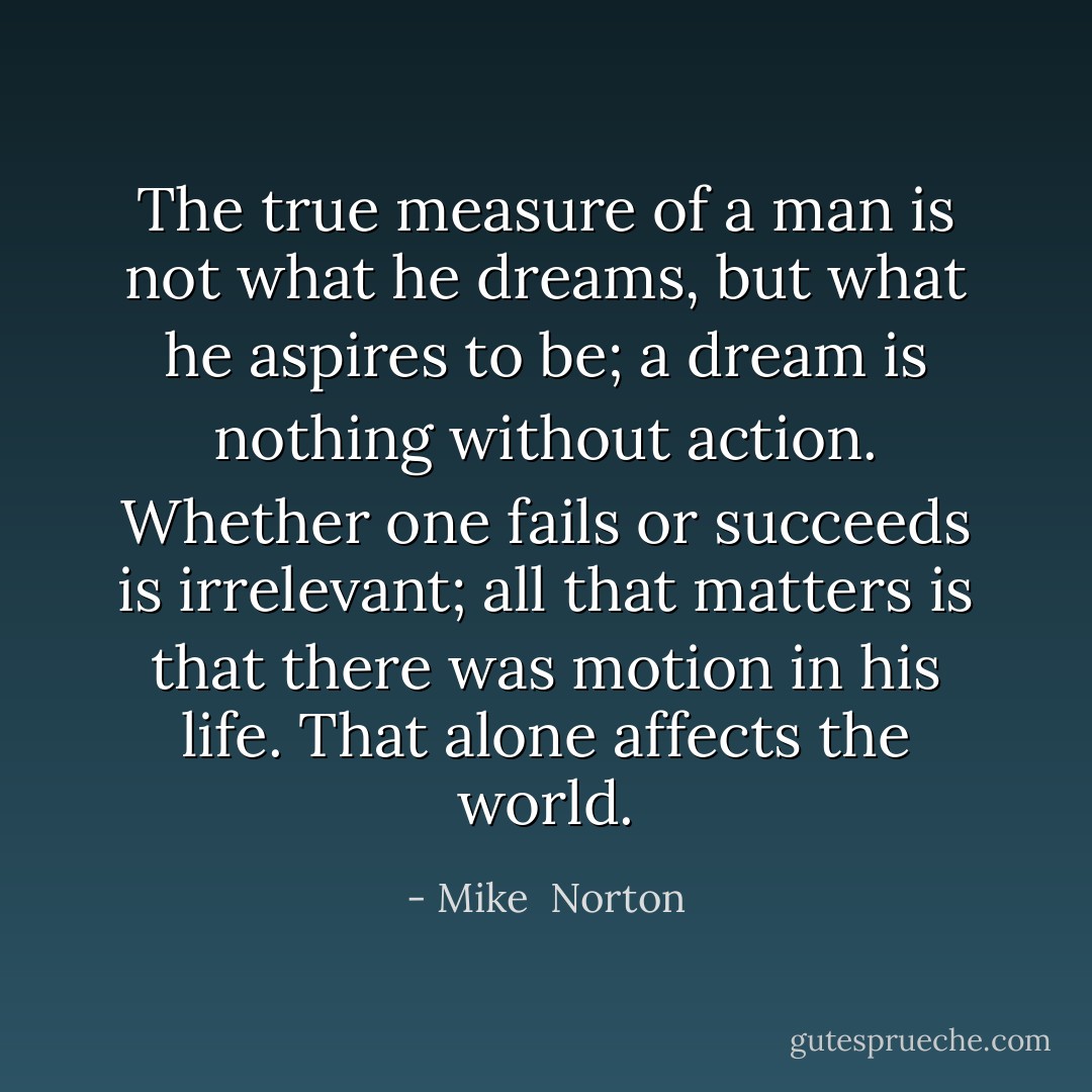 The true measure of a man is not what he dreams, but what he aspires to be; a dream is nothing without action. Whether one fails or succeeds is irrelevant; all that matters is that there was motion in his life. That alone affects the world. - Mike  Norton