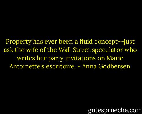 Property has ever been a fluid concept--just ask the wife of the Wall Street speculator who writes her party invitations on Marie Antoinette's escritoire. - Anna Godbersen