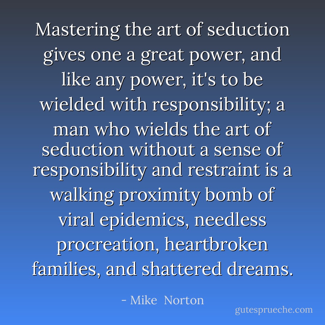 Mastering the art of seduction gives one a great power, and like any power, it's to be wielded with responsibility; a man who wields the art of seduction without a sense of responsibility and restraint is a walking proximity bomb of viral epidemics, needless procreation, heartbroken families, and shattered dreams. - Mike  Norton
