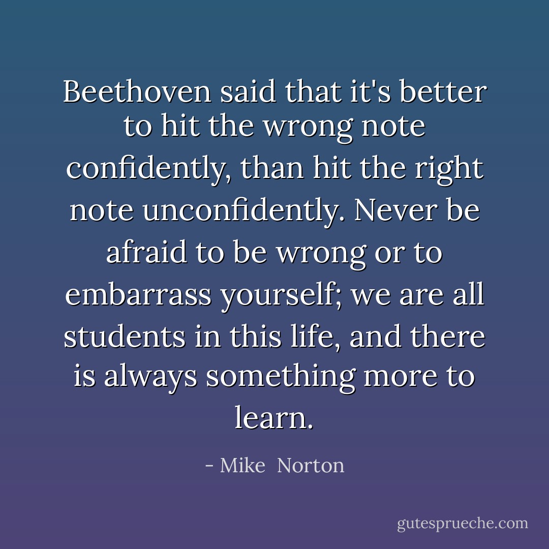Beethoven said that it's better to hit the wrong note confidently, than hit the right note unconfidently. Never be afraid to be wrong or to embarrass yourself; we are all students in this life, and there is always something more to learn. - Mike  Norton