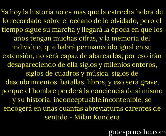 Ya hoy la historia no es más que la estrecha hebra de lo recordado sobre el océano de lo olvidado, pero el tiempo sigue su marcha y llegará la época en que los años tengan muchas cifras, y la memoria del individuo, que habrá permanecido igual en su extensión, no será capaz de abarcarlos; por eso irán desapareciendo de ella siglos y milenios enteros, siglos de cuadros y música, siglos de descubrimientos, batallas, libros, y eso será grave, porque el hombre perderá la conciencia de sí mismo y su historia, inconceptuable,incontenible, se encogerá en unas cuantas abreviaturas carentes de sentido - Milan Kundera