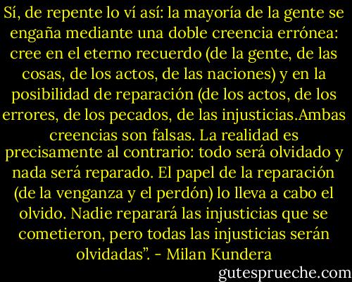 Sí, de repente lo ví así: la mayoría de la gente se engaña mediante una doble creencia errónea: cree en el eterno recuerdo (de la gente, de las cosas, de los actos, de las naciones) y en la posibilidad de reparación (de los actos, de los errores, de los pecados, de las injusticias.Ambas creencias son falsas. La realidad es precisamente al contrario: todo será olvidado y nada será reparado. El papel de la reparación (de la venganza y el perdón) lo lleva a cabo el olvido. Nadie reparará las injusticias que se cometieron, pero todas las injusticias serán olvidadas”. - Milan Kundera