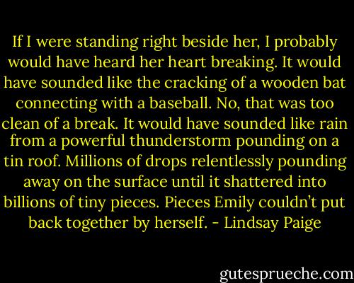 If I were standing right beside her, I probably would have heard her heart breaking. It would have sounded like the cracking of a wooden bat connecting with a baseball. No, that was too clean of a break. It would have sounded like rain from a powerful thunderstorm pounding on a tin roof. Millions of drops relentlessly pounding away on the surface until it shattered into billions of tiny pieces. Pieces Emily couldn’t put back together by herself. - Lindsay Paige
