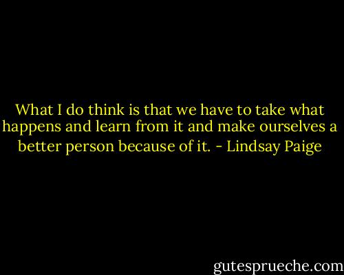 What I do think is that we have to take what happens and learn from it and make ourselves a better person because of it. - Lindsay Paige
