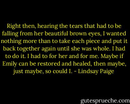 Right then, hearing the tears that had to be falling from her beautiful brown eyes, I wanted nothing more than to take each piece and put it back together again until she was whole. I had to do it. I had to for her and for me. Maybe if Emily can be restored and healed, then maybe, just maybe, so could I. - Lindsay Paige