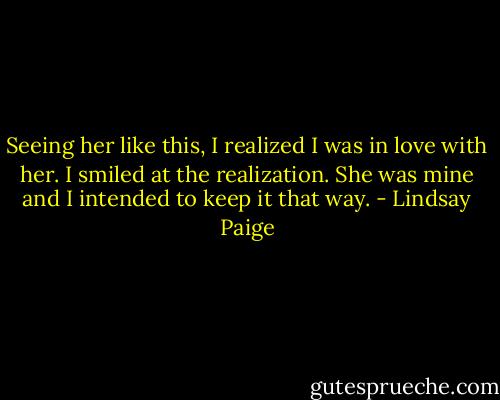 Seeing her like this, I realized I was in love with her. I smiled at the realization. She was mine and I intended to keep it that way. - Lindsay Paige