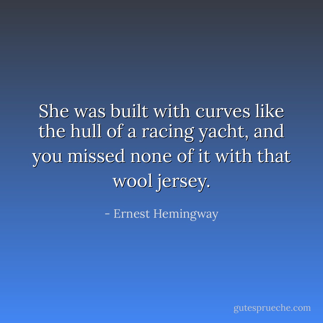 She was built with curves like the hull of a racing yacht, and you missed none of it with that wool jersey. - Ernest Hemingway