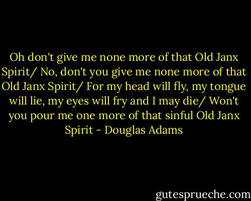 Oh don't give me none more of that Old Janx Spirit/ No, don't you give me none more of that Old Janx Spirit/ For my head will fly, my tongue will lie, my eyes will fry and I may die/ Won't you pour me one more of that sinful Old Janx Spirit - Douglas Adams