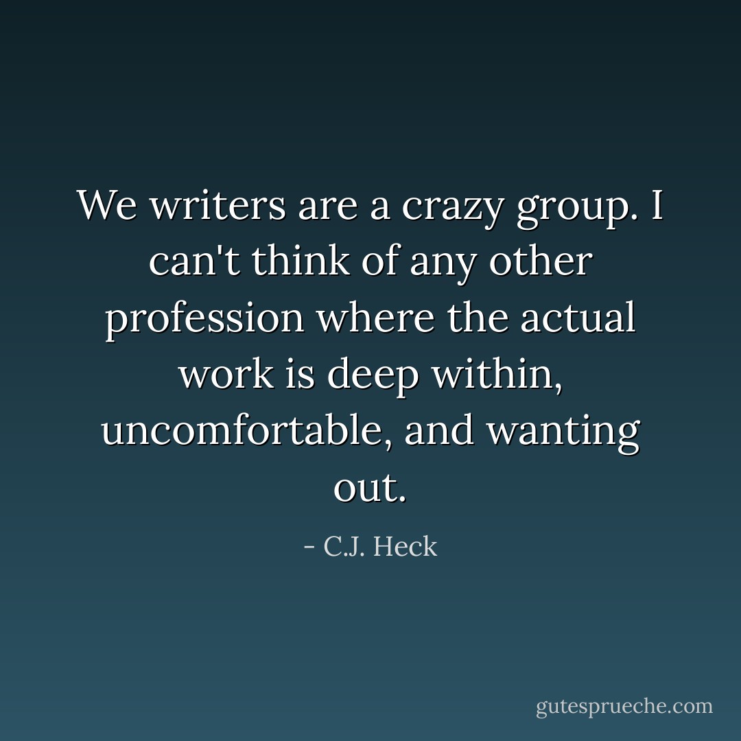 We writers are a crazy group. I can't think of any other profession where the actual work is deep within, uncomfortable, and wanting out. - C.J. Heck