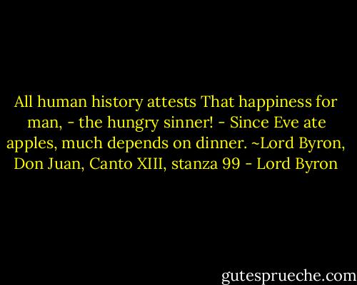 All human history attests<br />That happiness for man, - the hungry sinner! -<br />Since Eve ate apples, much depends on dinner.<br />~Lord Byron, Don Juan, Canto XIII, stanza 99 - Lord Byron