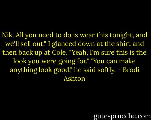 Nik. All you need to do is wear this tonight, and we'll sell out."<br />I glanced down at the shirt and then back up at Cole.<br />"Yeah, I'm sure this is the look you were going for."<br />"You can make anything look good," he said softly. - Brodi Ashton