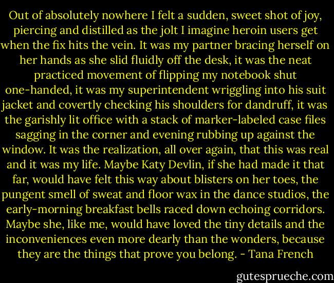 Out of absolutely nowhere I felt a sudden, sweet shot of joy, piercing and distilled as the jolt I imagine heroin users get when the fix hits the vein. It was my partner bracing herself on her hands as she slid fluidly off the desk, it was the neat practiced movement of flipping my notebook shut one-handed, it was my superintendent wriggling into his suit jacket and covertly checking his shoulders for dandruff, it was the garishly lit office with a stack of marker-labeled case files sagging in the corner and evening rubbing up against the window. It was the realization, all over again, that this was real and it was my life. Maybe Katy Devlin, if she had made it that far, would have felt this way about blisters on her toes, the pungent smell of sweat and floor wax in the dance studios, the early-morning breakfast bells raced down echoing corridors. Maybe she, like me, would have loved the tiny details and the inconveniences even more dearly than the wonders, because they are the things that prove you belong. - Tana French